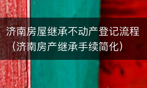 济南房屋继承不动产登记流程（济南房产继承手续简化）