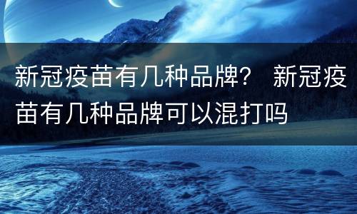 新冠疫苗有几种品牌？ 新冠疫苗有几种品牌可以混打吗