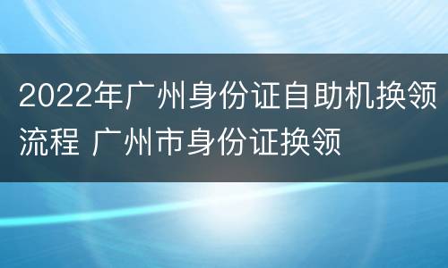 2022年广州身份证自助机换领流程 广州市身份证换领