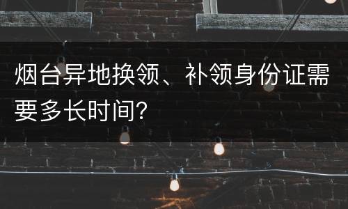 烟台异地换领、补领身份证需要多长时间？