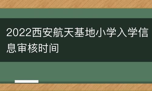 2022西安航天基地小学入学信息审核时间