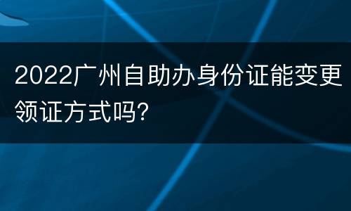 2022广州自助办身份证能变更领证方式吗？