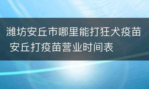 潍坊安丘市哪里能打狂犬疫苗 安丘打疫苗营业时间表