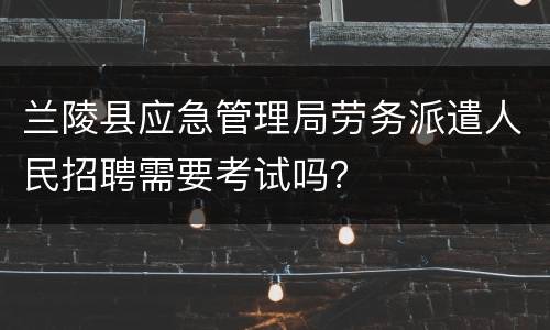 兰陵县应急管理局劳务派遣人民招聘需要考试吗？