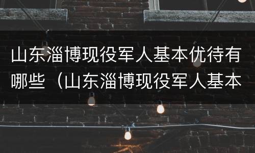 山东淄博现役军人基本优待有哪些（山东淄博现役军人基本优待有哪些待遇）
