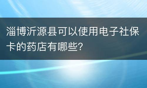 淄博沂源县可以使用电子社保卡的药店有哪些？