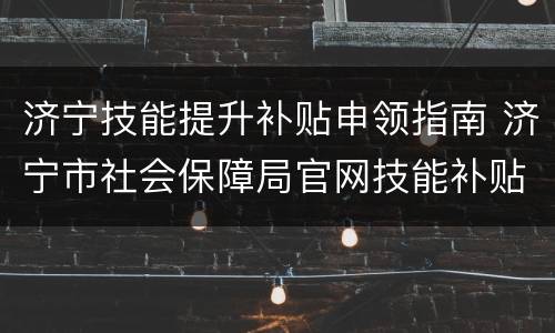 济宁技能提升补贴申领指南 济宁市社会保障局官网技能补贴