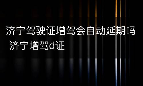 济宁驾驶证增驾会自动延期吗 济宁增驾d证