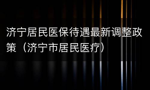 济宁居民医保待遇最新调整政策（济宁市居民医疗）