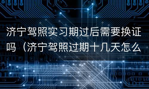 济宁驾照实习期过后需要换证吗（济宁驾照过期十几天怎么办）