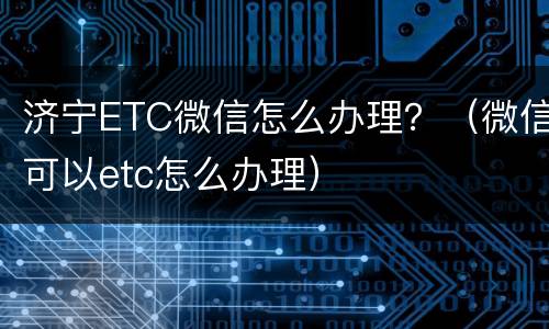 济宁ETC微信怎么办理？（微信可以etc怎么办理）