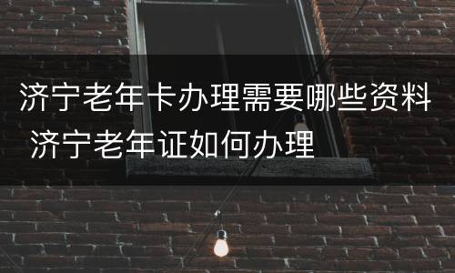 济宁老年卡办理需要哪些资料 济宁老年证如何办理