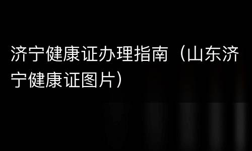 济宁健康证办理指南（山东济宁健康证图片）