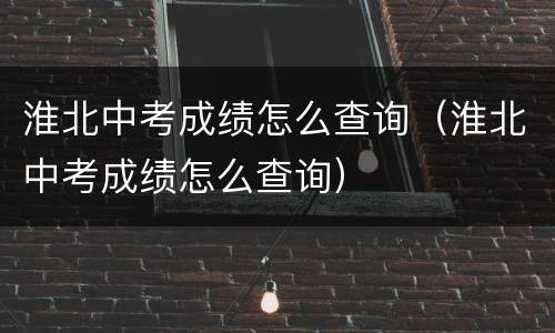 淮北中考成绩怎么查询（淮北中考成绩怎么查询）