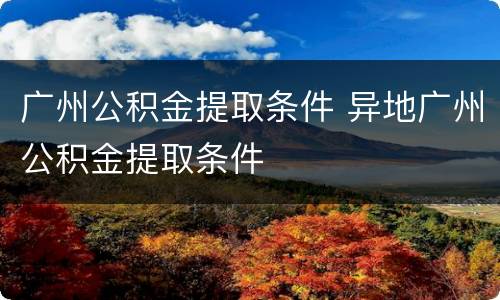 广州公积金提取条件 异地广州公积金提取条件