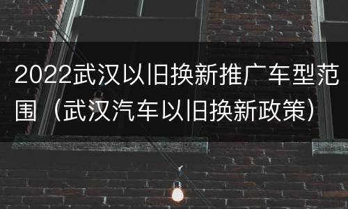 2022武汉以旧换新推广车型范围（武汉汽车以旧换新政策）