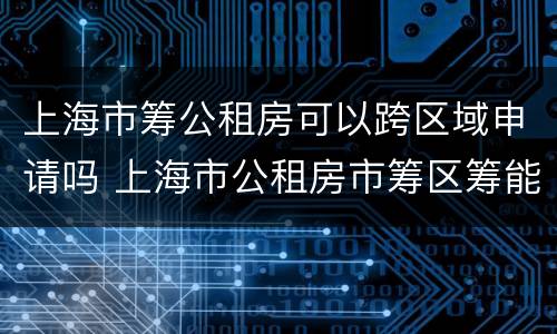 上海市筹公租房可以跨区域申请吗 上海市公租房市筹区筹能一起申请吗