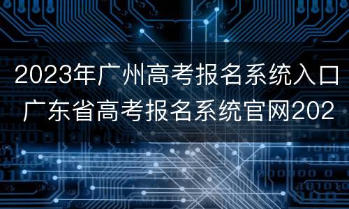 2023年广州高考报名系统入口 广东省高考报名系统官网2020