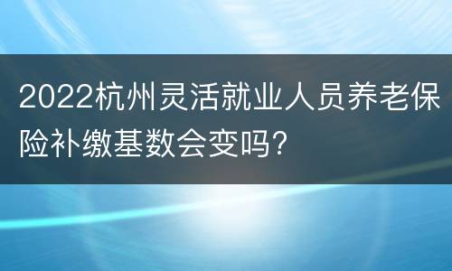 2022杭州灵活就业人员养老保险补缴基数会变吗?