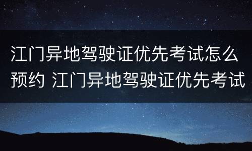 江门异地驾驶证优先考试怎么预约 江门异地驾驶证优先考试怎么预约考试