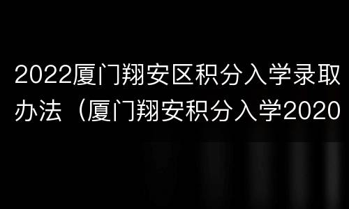 2022厦门翔安区积分入学录取办法（厦门翔安积分入学2020细则）