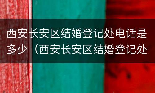 西安长安区结婚登记处电话是多少（西安长安区结婚登记处电话是多少号码）