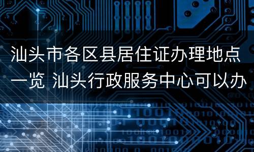汕头市各区县居住证办理地点一览 汕头行政服务中心可以办理居住证吗