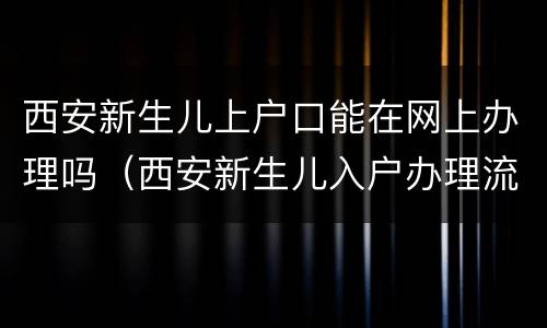 西安新生儿上户口能在网上办理吗（西安新生儿入户办理流程）