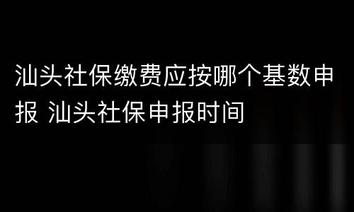 汕头社保缴费应按哪个基数申报 汕头社保申报时间