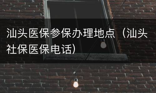 汕头医保参保办理地点（汕头社保医保电话）