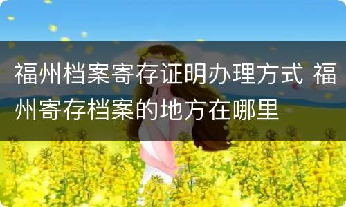 福州档案寄存证明办理方式 福州寄存档案的地方在哪里