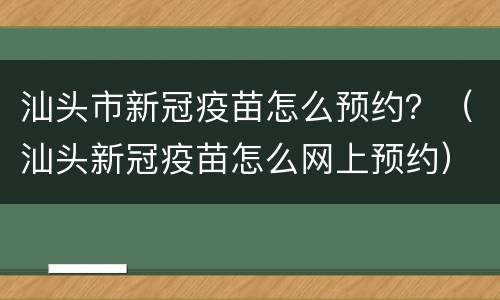 汕头市新冠疫苗怎么预约？（汕头新冠疫苗怎么网上预约）