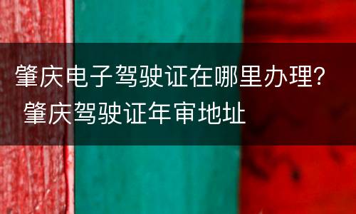 肇庆电子驾驶证在哪里办理？ 肇庆驾驶证年审地址