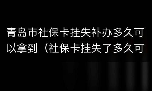 青岛市社保卡挂失补办多久可以拿到（社保卡挂失了多久可以补办）