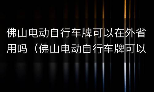 佛山电动自行车牌可以在外省用吗（佛山电动自行车牌可以在外省用吗现在）