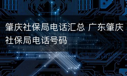 肇庆社保局电话汇总 广东肇庆社保局电话号码