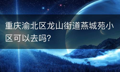 重庆渝北区龙山街道燕城苑小区可以去吗？