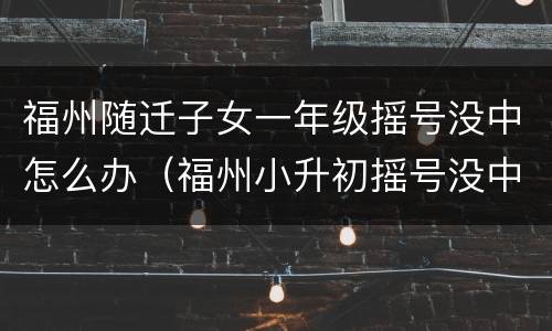福州随迁子女一年级摇号没中怎么办（福州小升初摇号没中的孩子会怎样）
