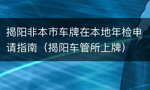 揭阳非本市车牌在本地年检申请指南（揭阳车管所上牌）