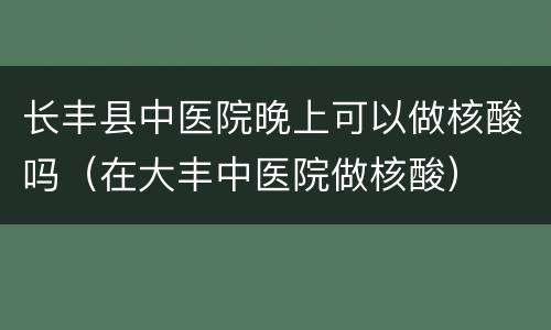 长丰县中医院晚上可以做核酸吗（在大丰中医院做核酸）