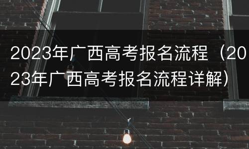 2023年广西高考报名流程（2023年广西高考报名流程详解）