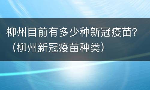 柳州目前有多少种新冠疫苗？（柳州新冠疫苗种类）