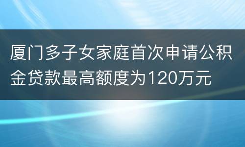 厦门多子女家庭首次申请公积金贷款最高额度为120万元