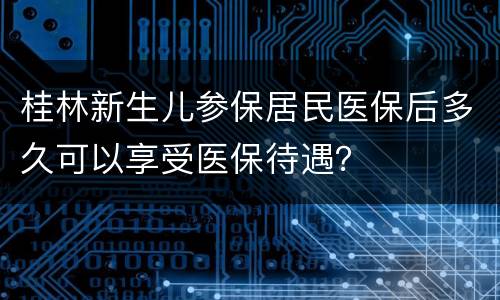 桂林新生儿参保居民医保后多久可以享受医保待遇？