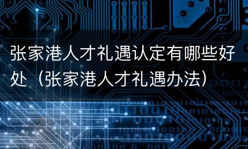 张家港人才礼遇认定有哪些好处（张家港人才礼遇办法）