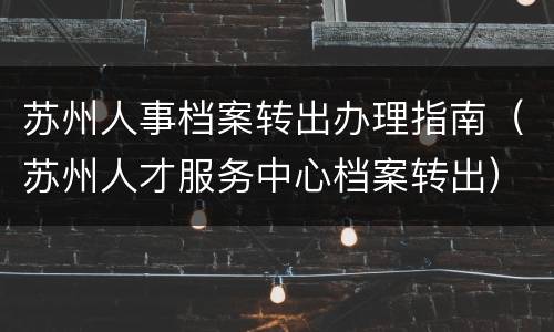 苏州人事档案转出办理指南（苏州人才服务中心档案转出）