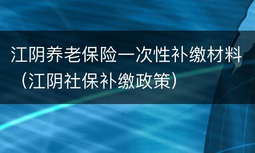 江阴养老保险一次性补缴材料（江阴社保补缴政策）