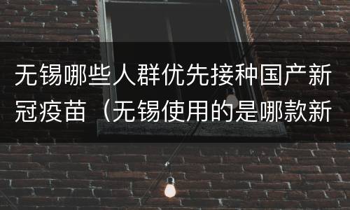 无锡哪些人群优先接种国产新冠疫苗（无锡使用的是哪款新冠疫苗）
