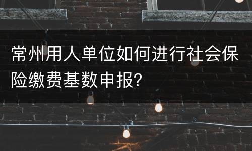 常州用人单位如何进行社会保险缴费基数申报？