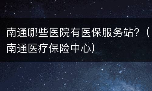 南通哪些医院有医保服务站?（南通医疗保险中心）
